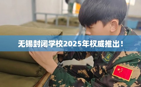 无锡封闭学校2025年权威推出！