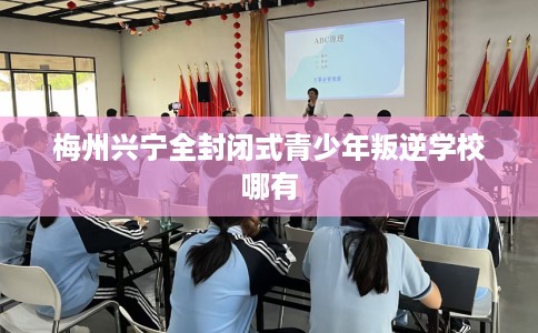 梅州兴宁全封闭式青少年叛逆学校哪有