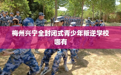 梅州兴宁全封闭式青少年叛逆学校哪有