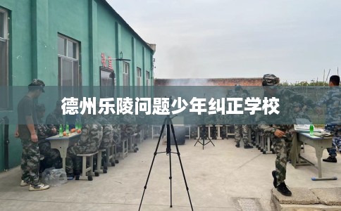 德州乐陵问题少年纠正学校