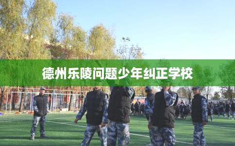 德州乐陵问题少年纠正学校
