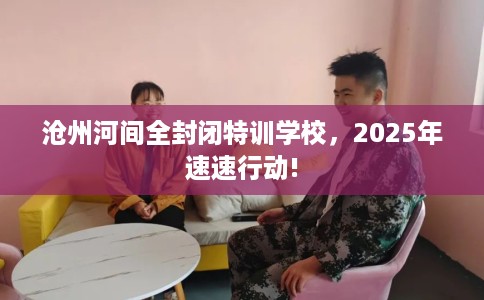 沧州河间全封闭特训学校，2025年速速行动!