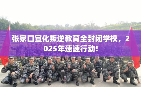 张家口宣化叛逆教育全封闭学校，2025年速速行动!