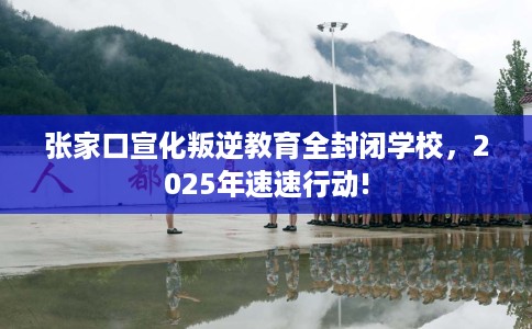 张家口宣化叛逆教育全封闭学校，2025年速速行动!