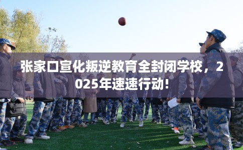 张家口宣化叛逆教育全封闭学校，2025年速速行动!