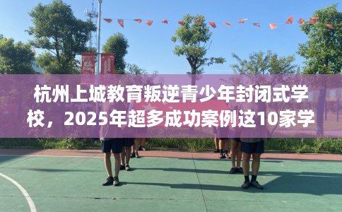 杭州上城教育叛逆青少年封闭式学校，2025年超多成功案例这10家学校！