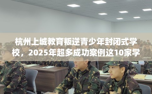 杭州上城教育叛逆青少年封闭式学校，2025年超多成功案例这10家学校！