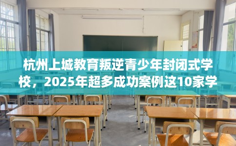 杭州上城教育叛逆青少年封闭式学校，2025年超多成功案例这10家学校！