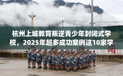 杭州上城教育叛逆青少年封闭式学校，2025年超多成功案例这10家学校！