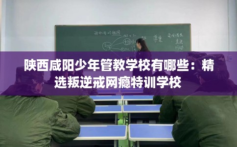 陕西咸阳少年管教学校有哪些：精选叛逆戒网瘾特训学校