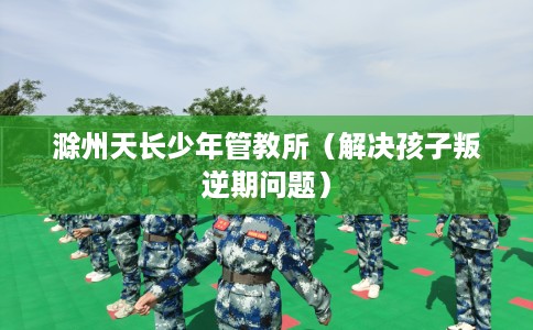 滁州天长少年管教所（解决孩子叛逆期问题）