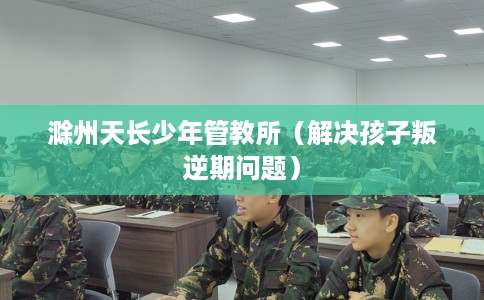 滁州天长少年管教所（解决孩子叛逆期问题）