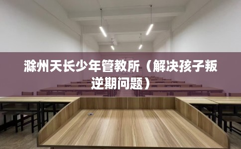 滁州天长少年管教所（解决孩子叛逆期问题）