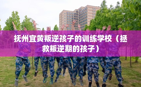 抚州宜黄叛逆孩子的训练学校（拯救叛逆期的孩子）