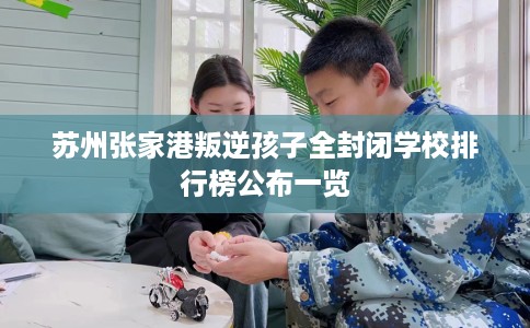 苏州张家港叛逆孩子全封闭学校排行榜公布一览