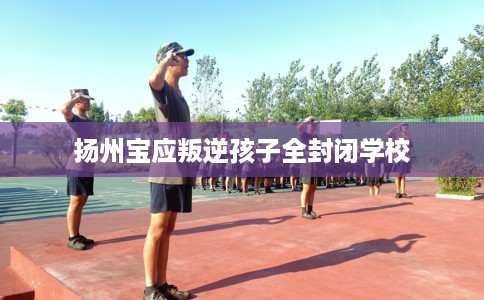 扬州宝应叛逆孩子全封闭学校