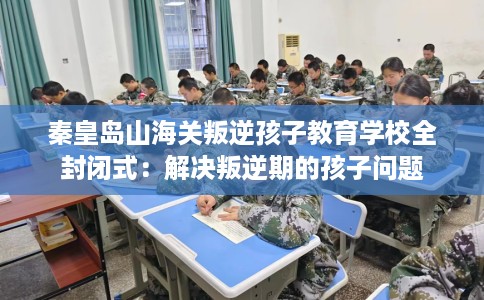 秦皇岛山海关叛逆孩子教育学校全封闭式：解决叛逆期的孩子问题