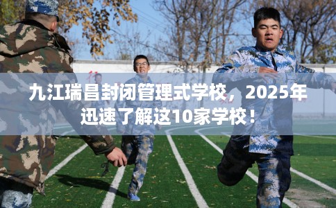 九江瑞昌封闭管理式学校，2025年迅速了解这10家学校！