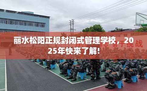 丽水松阳正规封闭式管理学校，2025年快来了解!