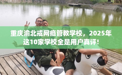 重庆渝北戒网瘾管教学校，2025年这10家学校全是用户真评!