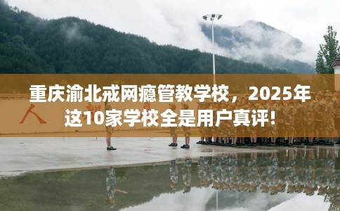 重庆渝北戒网瘾管教学校，2025年这10家学校全是用户真评!