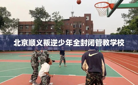 北京顺义叛逆少年全封闭管教学校