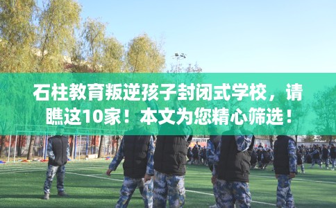 石柱教育叛逆孩子封闭式学校，请瞧这10家！本文为您精心筛选！