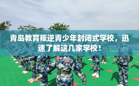 青岛教育叛逆青少年封闭式学校，迅速了解这几家学校！