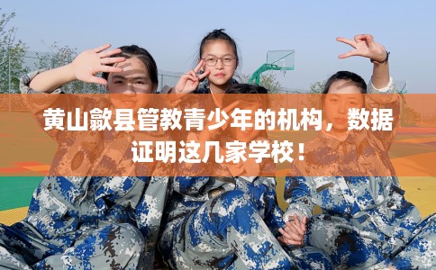 黄山歙县管教青少年的机构，数据证明这几家学校！