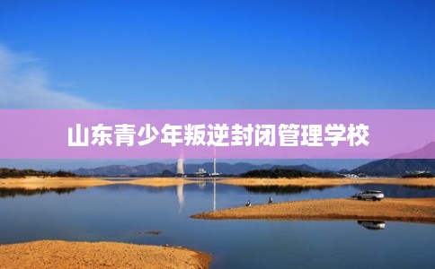 山东青少年叛逆封闭管理学校