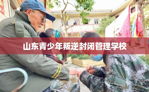 山东青少年叛逆封闭管理学校