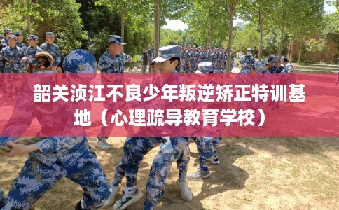 韶关浈江不良少年叛逆矫正特训基地（心理疏导教育学校）