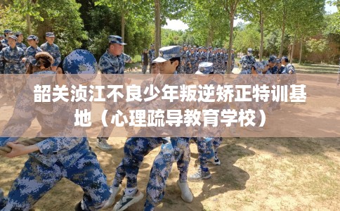 韶关浈江不良少年叛逆矫正特训基地（心理疏导教育学校）