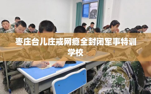 枣庄台儿庄戒网瘾全封闭军事特训学校