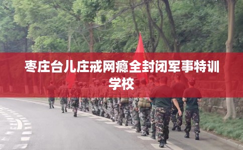 枣庄台儿庄戒网瘾全封闭军事特训学校