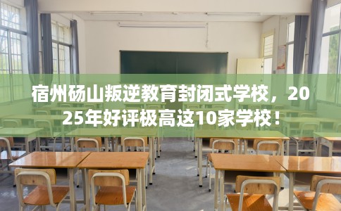 宿州砀山叛逆教育封闭式学校，2025年好评极高这10家学校！