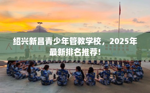 绍兴新昌青少年管教学校，2025年最新排名推荐!