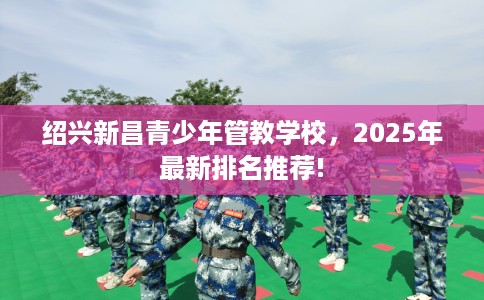 绍兴新昌青少年管教学校，2025年最新排名推荐!