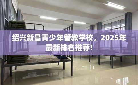 绍兴新昌青少年管教学校，2025年最新排名推荐!