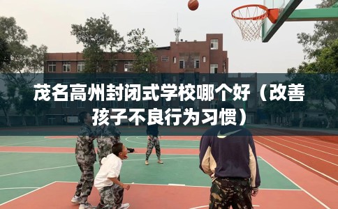 茂名高州封闭式学校哪个好(改善孩子不良行为习惯) 茂名高州封闭式学校哪个好(改善孩子不良行为习惯)