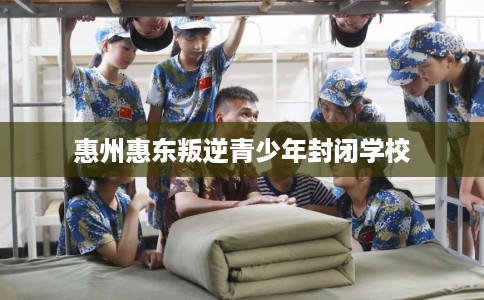 惠州惠东叛逆青少年封闭学校