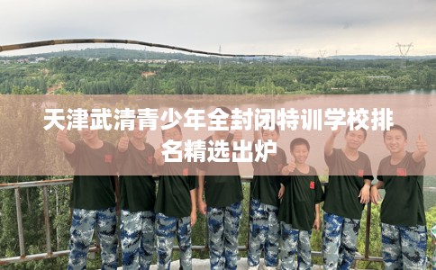 天津武清青少年全封闭特训学校排名精选出炉