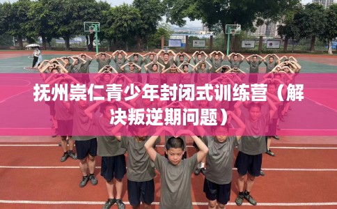 抚州崇仁青少年封闭式训练营（解决叛逆期问题）