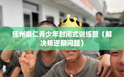 抚州崇仁青少年封闭式训练营（解决叛逆期问题）