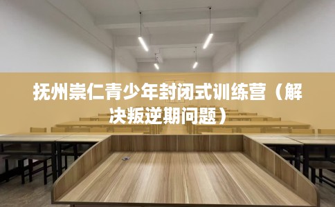 抚州崇仁青少年封闭式训练营（解决叛逆期问题）