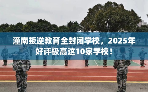 潼南叛逆教育全封闭学校，2025年好评极高这10家学校！