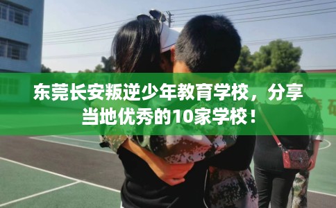 东莞长安叛逆少年教育学校，分享当地优秀的10家学校！