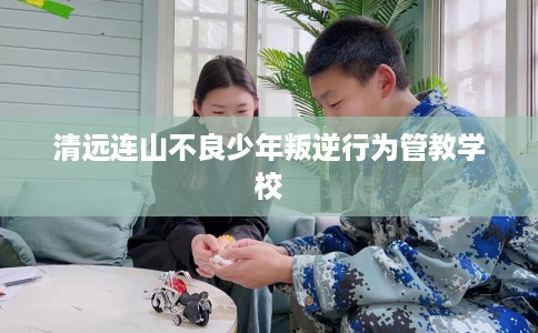 清远连山不良少年叛逆行为管教学校