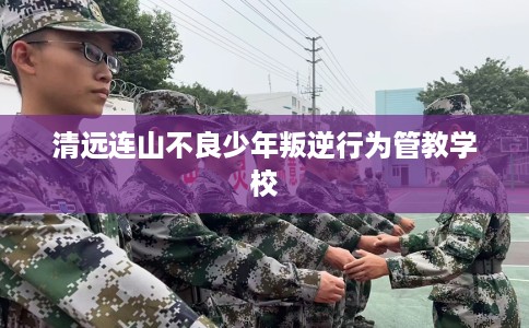 清远连山不良少年叛逆行为管教学校