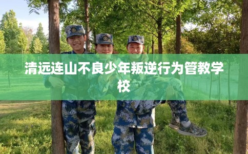 清远连山不良少年叛逆行为管教学校